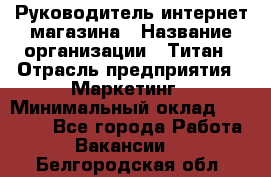 Руководитель интернет-магазина › Название организации ­ Титан › Отрасль предприятия ­ Маркетинг › Минимальный оклад ­ 26 000 - Все города Работа » Вакансии   . Белгородская обл.